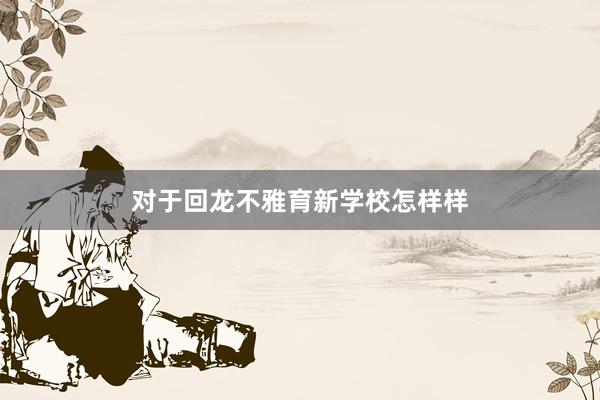 对于回龙不雅育新学校怎样样