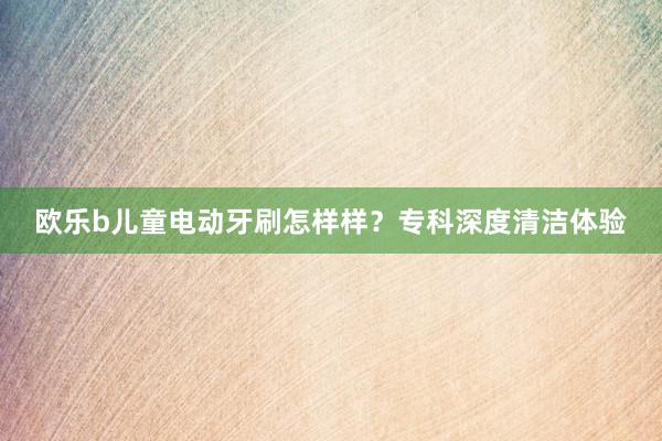 欧乐b儿童电动牙刷怎样样？专科深度清洁体验