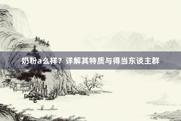 奶粉a么样？详解其特质与得当东谈主群