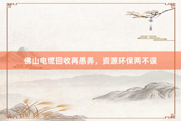 佛山电缆回收再愚弄，资源环保两不误